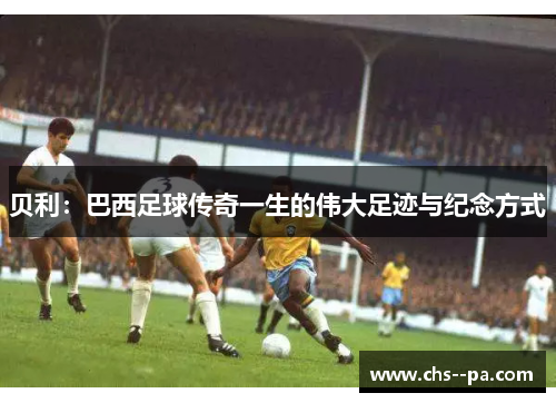 贝利:巴西足球传奇一生的伟大足迹与纪念方式 贝利:巴西足球传奇一生的伟大足迹与纪念方式