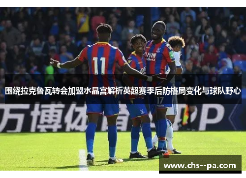 围绕拉克鲁瓦转会加盟水晶宫解析英超赛季后防格局变化与球队野心 围绕拉克鲁瓦转会加盟水晶宫解析英超赛季后防格局变化与球队野心