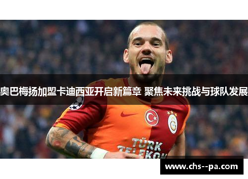 奥巴梅扬加盟卡迪西亚开启新篇章 聚焦未来挑战与球队发展