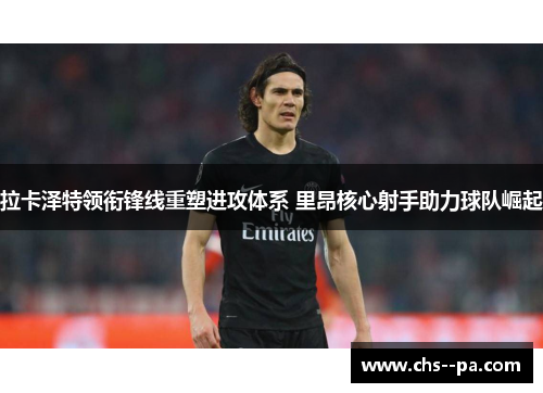 拉卡泽特领衔锋线重塑进攻体系 里昂核心射手助力球队崛起 拉卡泽特领衔锋线重塑进攻体系 里昂核心射手助力球队崛起