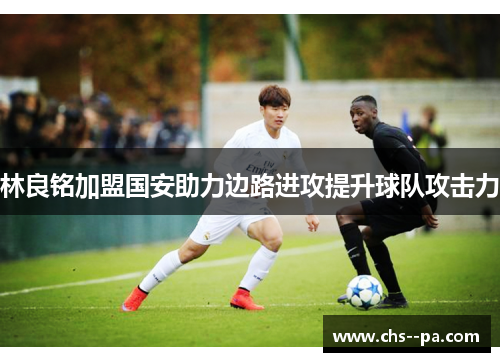 林良铭加盟国安助力边路进攻提升球队攻击力 林良铭加盟国安助力边路进攻提升球队攻击力