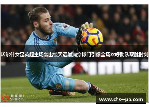 沃尔什女足英超主场轰出惊天远射洞穿球门引爆全场欢呼助队取胜时刻 沃尔什女足英超主场轰出惊天远射洞穿球门引爆全场欢呼助队取胜时刻