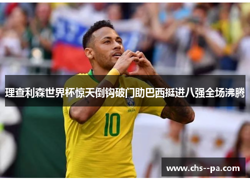 理查利森世界杯惊天倒钩破门助巴西挺进八强全场沸腾 理查利森世界杯惊天倒钩破门助巴西挺进八强全场沸腾