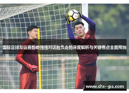 国际足球友谊赛前瞻强强对话胜负走势深度解析与关键看点全面预测 国际足球友谊赛前瞻强强对话胜负走势深度解析与关键看点全面预测