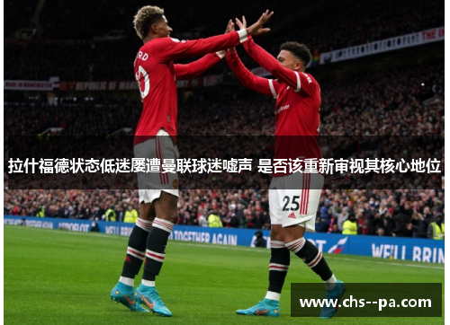 拉什福德状态低迷屡遭曼联球迷嘘声 是否该重新审视其核心地位