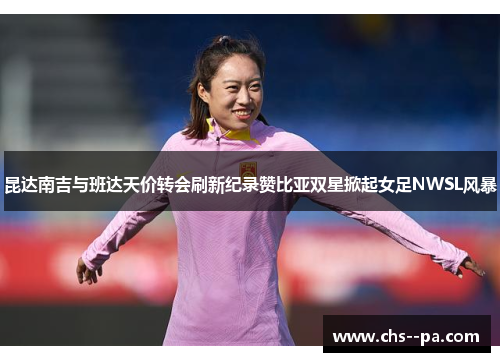昆达南吉与班达天价转会刷新纪录赞比亚双星掀起女足NWSL风暴 昆达南吉与班达天价转会刷新纪录赞比亚双星掀起女足NWSL风暴